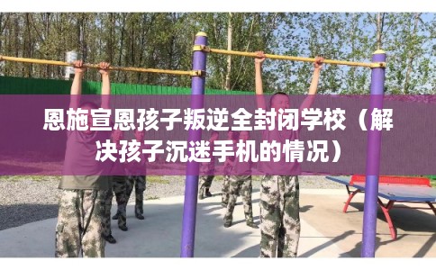 恩施宣恩孩子叛逆全封闭学校（解决孩子沉迷手机的情况）