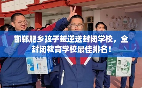 邯郸肥乡孩子叛逆送封闭学校，全封闭教育学校最佳排名！