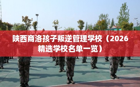 陕西商洛孩子叛逆管理学校（2026精选学校名单一览）