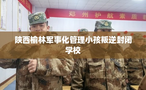 陕西榆林军事化管理小孩叛逆封闭学校