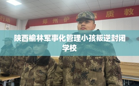 陕西榆林军事化管理小孩叛逆封闭学校