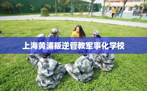 上海黄浦叛逆管教军事化学校