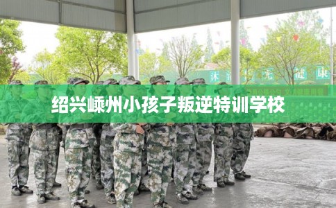 绍兴嵊州小孩子叛逆特训学校 绍兴嵊州小孩子叛逆特训学校
