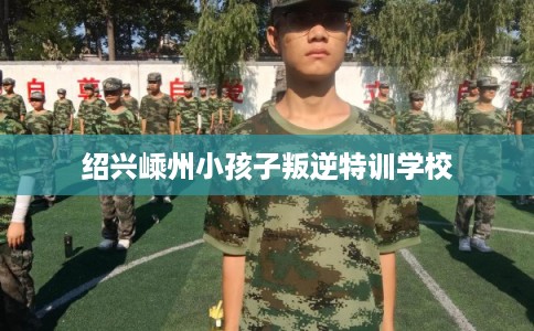 绍兴嵊州小孩子叛逆特训学校 绍兴嵊州小孩子叛逆特训学校