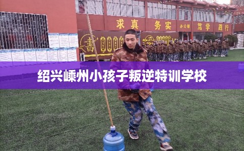 绍兴嵊州小孩子叛逆特训学校 绍兴嵊州小孩子叛逆特训学校
