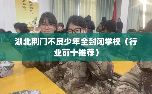湖北荆门不良少年全封闭学校(行业前十推荐) 湖北荆门不良少年全封闭学校(行业前十推荐)