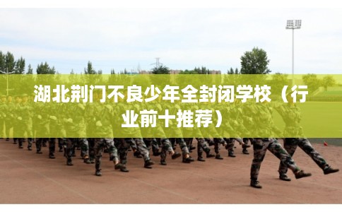 湖北荆门不良少年全封闭学校(行业前十推荐) 湖北荆门不良少年全封闭学校(行业前十推荐)