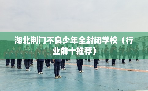 湖北荆门不良少年全封闭学校(行业前十推荐) 湖北荆门不良少年全封闭学校(行业前十推荐)