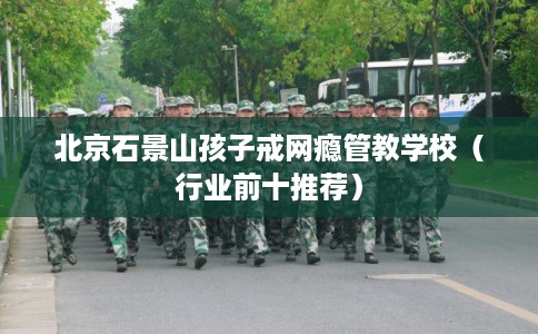 北京石景山孩子戒网瘾管教学校（行业前十推荐）