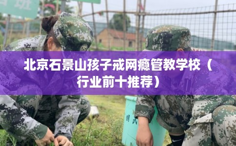 北京石景山孩子戒网瘾管教学校（行业前十推荐）