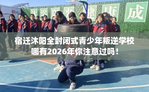 宿迁沐阳全封闭式青少年叛逆学校哪有2026年你注意过吗！