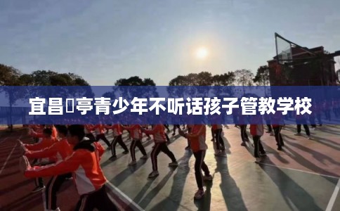 宜昌猇亭青少年不听话孩子管教学校 宜昌猇亭青少年不听话孩子管教学校