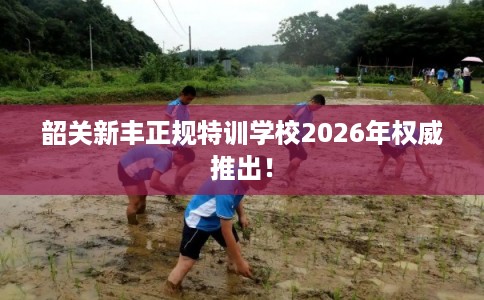 韶关新丰正规特训学校2026年权威推出！