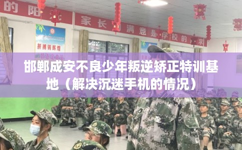 邯郸成安不良少年叛逆矫正特训基地（解决沉迷手机的情况）