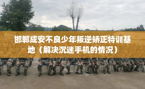 邯郸成安不良少年叛逆矫正特训基地（解决沉迷手机的情况）