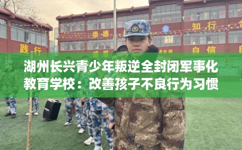 湖州长兴青少年叛逆全封闭军事化教育学校：改善孩子不良行为习惯