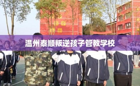 温州泰顺叛逆孩子管教学校