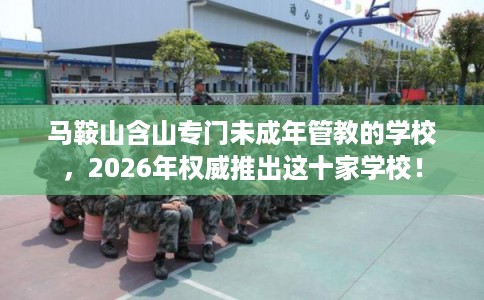 马鞍山含山专门未成年管教的学校，2026年权威推出这十家学校！
