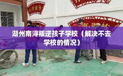 湖州南浔叛逆孩子学校（解决不去学校的情况）