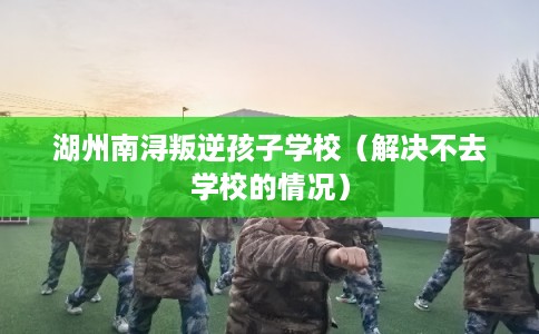湖州南浔叛逆孩子学校（解决不去学校的情况）