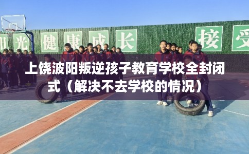 上饶波阳叛逆孩子教育学校全封闭式（解决不去学校的情况）