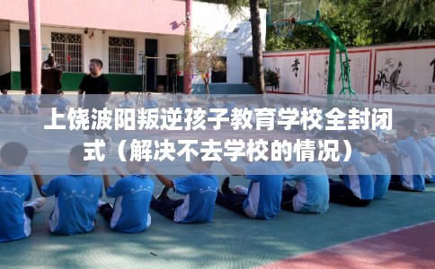 上饶波阳叛逆孩子教育学校全封闭式（解决不去学校的情况）