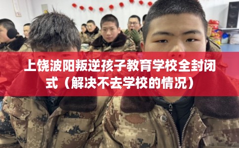 上饶波阳叛逆孩子教育学校全封闭式（解决不去学校的情况）