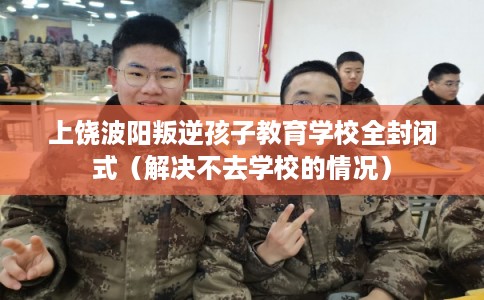 上饶波阳叛逆孩子教育学校全封闭式（解决不去学校的情况）