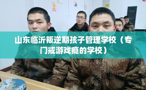 山东临沂叛逆期孩子管理学校（专门戒游戏瘾的学校）