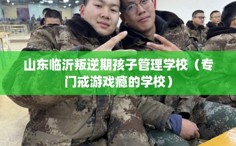 山东临沂叛逆期孩子管理学校（专门戒游戏瘾的学校）
