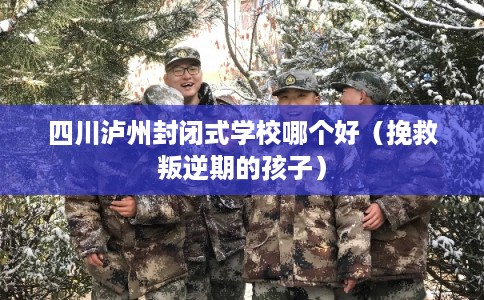 四川泸州封闭式学校哪个好（挽救叛逆期的孩子）