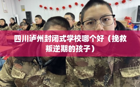 四川泸州封闭式学校哪个好（挽救叛逆期的孩子）