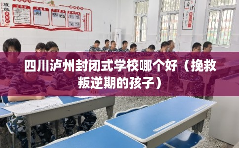 四川泸州封闭式学校哪个好（挽救叛逆期的孩子）