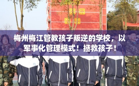 梅州梅江管教孩子叛逆的学校，以军事化管理模式！拯救孩子！