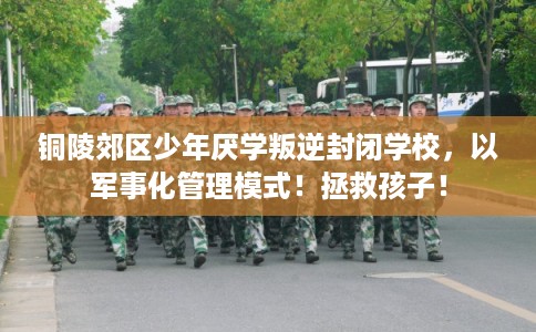铜陵郊区少年厌学叛逆封闭学校，以军事化管理模式！拯救孩子！