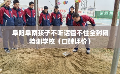 阜阳阜南孩子不听话管不住全封闭特训学校（口碑评价）
