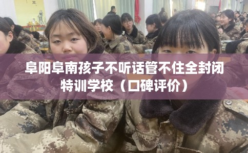 阜阳阜南孩子不听话管不住全封闭特训学校（口碑评价）