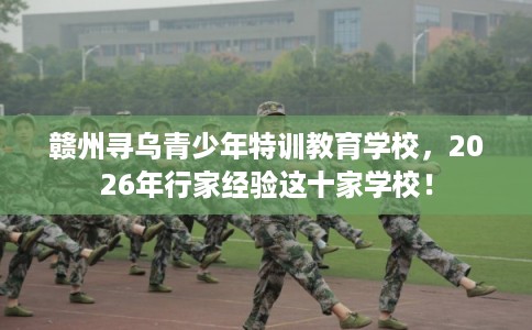 赣州寻乌青少年特训教育学校，2026年行家经验这十家学校！