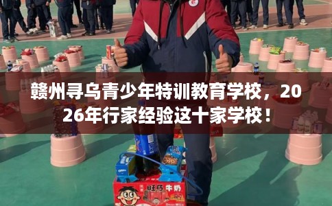 赣州寻乌青少年特训教育学校，2026年行家经验这十家学校！