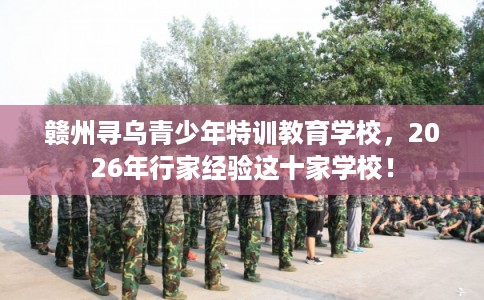 赣州寻乌青少年特训教育学校，2026年行家经验这十家学校！
