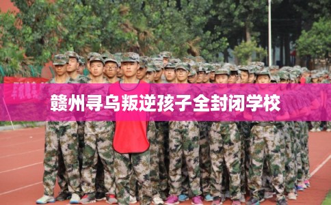 赣州寻乌叛逆孩子全封闭学校