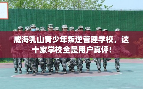 威海乳山青少年叛逆管理学校，这十家学校全是用户真评!