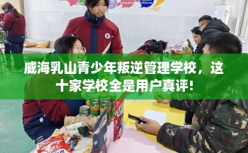 威海乳山青少年叛逆管理学校，这十家学校全是用户真评!