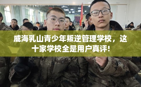 威海乳山青少年叛逆管理学校，这十家学校全是用户真评!