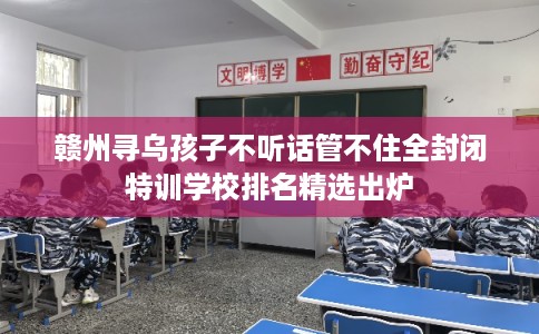 赣州寻乌孩子不听话管不住全封闭特训学校排名精选出炉