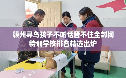 赣州寻乌孩子不听话管不住全封闭特训学校排名精选出炉