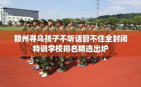 赣州寻乌孩子不听话管不住全封闭特训学校排名精选出炉