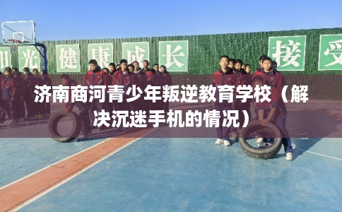 济南商河青少年叛逆教育学校（解决沉迷手机的情况）