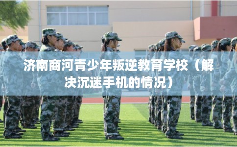 济南商河青少年叛逆教育学校（解决沉迷手机的情况）
