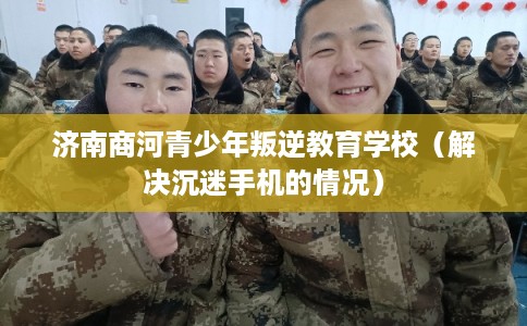 济南商河青少年叛逆教育学校（解决沉迷手机的情况）
